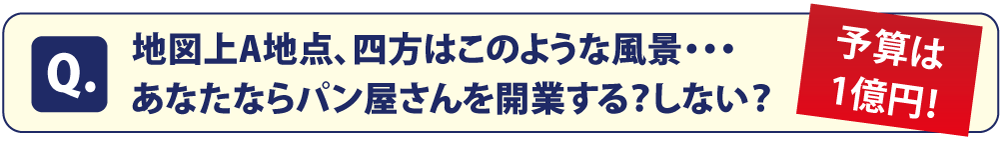 Q:地図上A地点、四方はこのような風景・・・あなたならパン屋さんを開業する？しない？予算は1億円！